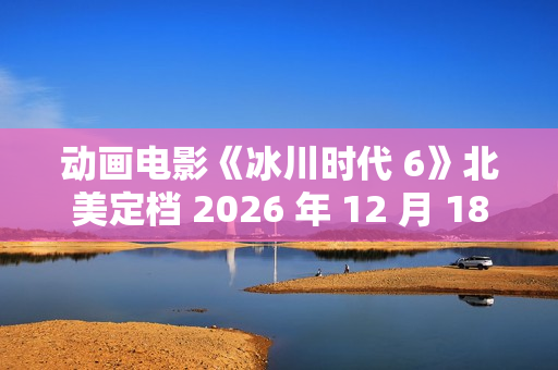 动画电影《冰川时代 6》北美定档 2026 年 12 月 18 日，已投入制作