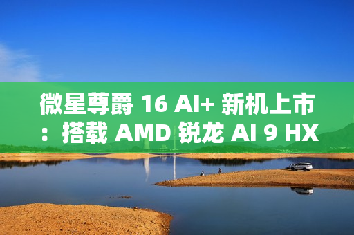 微星尊爵 16 AI+ 新机上市:搭载 AMD 锐龙 AI 9 HX370 处理器 + 4K 屏,12999 元 微星尊爵 16 AI+ 新机上市:搭载 AMD 锐龙 AI 9 HX370 处理器 + 4K 屏,12999 元