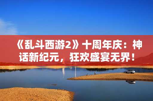 《乱斗西游2》十周年庆：神话新纪元，狂欢盛宴无界！