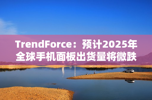 TrendForce：预计2025年全球手机面板出货量将微跌1.7%，陆系厂商占比将超过70%