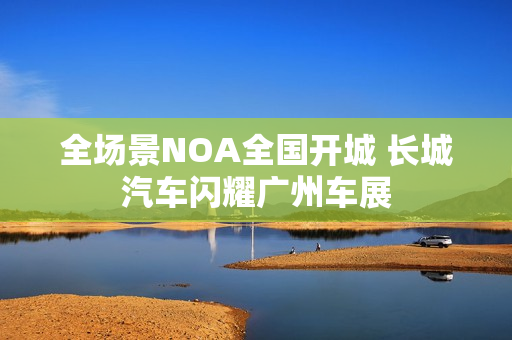全场景NOA全国开城 长城汽车闪耀广州车展