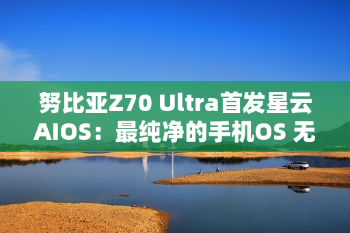 努比亚Z70 Ultra首发星云AIOS：最纯净的手机OS 无广告
