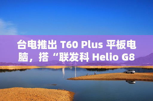 台电推出 T60 Plus 平板电脑，搭“联发科 Helio G88 + 6G RAM + 128G 存储空间”配置