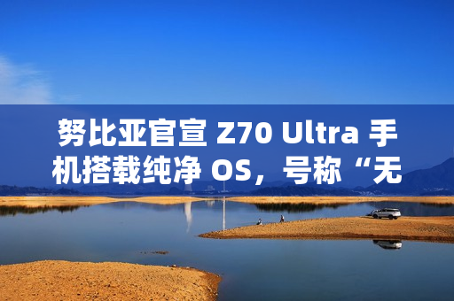 努比亚官宣 Z70 Ultra 手机搭载纯净 OS，号称“无广告，零打扰”