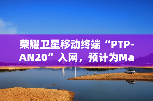 荣耀卫星移动终端“PTP-AN20”入网，预计为Magic7 RSR保时捷设计手机