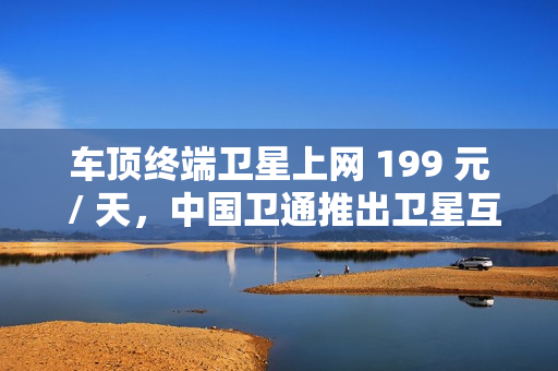 车顶终端卫星上网 199 元 / 天，中国卫通推出卫星互联网产品套餐