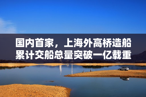 国内首家，上海外高桥造船累计交船总量突破一亿载重吨大关