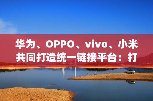 华为、OPPO、vivo、小米共同打造统一链接平台:打破壁垒,App 一键下载 华为、OPPO、vivo、小米共同打造统一链接平台:打破壁垒,App 一键下载