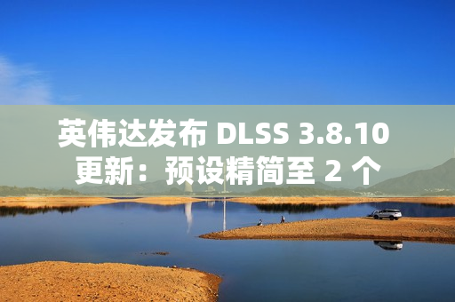 英伟达发布 DLSS 3.8.10 更新:预设精简至 2 个 英伟达发布 DLSS 3.8.10 更新:预设精简至 2 个