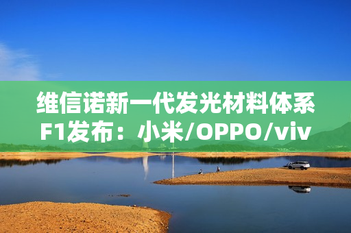 维信诺新一代发光材料体系F1发布：小米/OPPO/vivo/荣耀要用