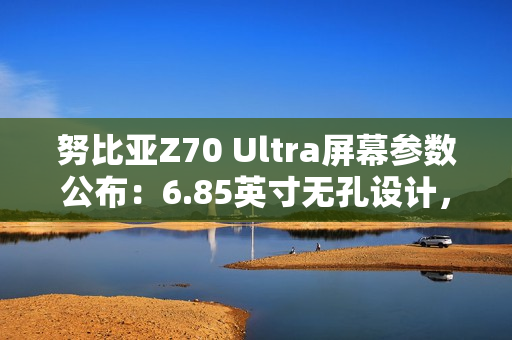 努比亚Z70 Ultra屏幕参数公布：6.85英寸无孔设计，95.3%屏占比