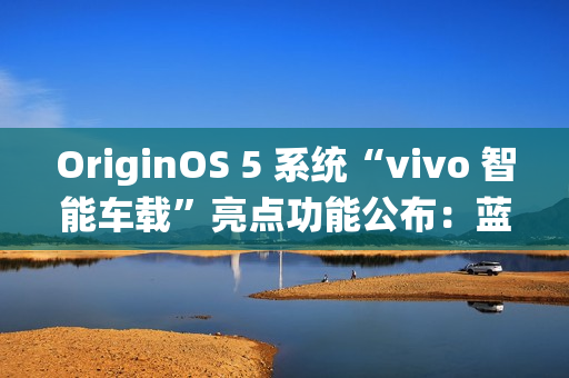 OriginOS 5 系统“vivo 智能车载”亮点功能公布:蓝心小 V 查百科、原子岛传地址等 OriginOS 5 系统“vivo 智能车载”亮点功能公布:蓝心小 V 查百科、原子岛传地址等