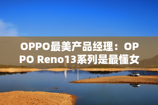 OPPO最美产品经理：OPPO Reno13系列是最懂女生的手机