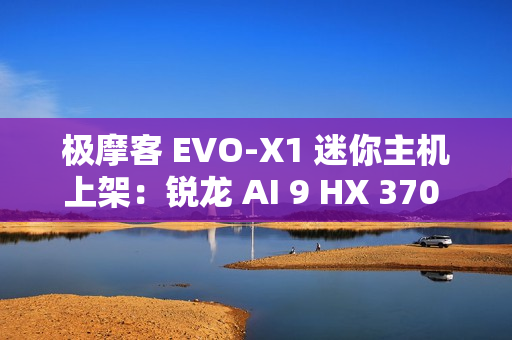极摩客 EVO-X1 迷你主机上架：锐龙 AI 9 HX 370 处理器，5299 元