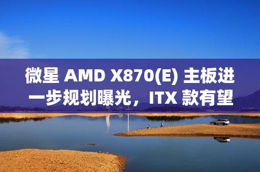 微星 AMD X870(E) 主板进一步规划曝光，ITX 款有望 2025Q2 推出