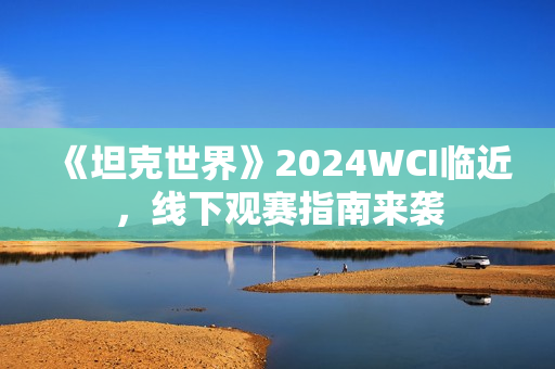 《坦克世界》2024WCI临近，线下观赛指南来袭