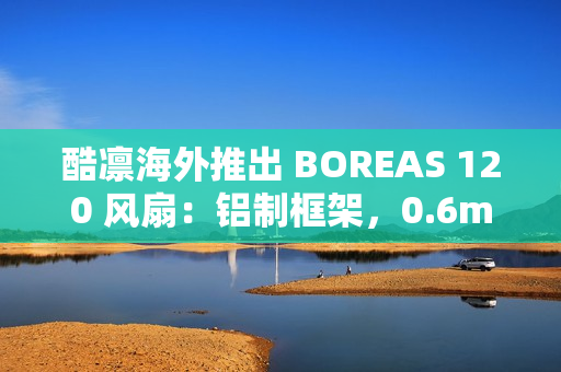 酷凛海外推出 BOREAS 120 风扇：铝制框架，0.6mm 叶框间隙