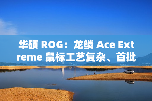 华硕 ROG：龙鳞 Ace Extreme 鼠标工艺复杂、首批货量较少，正在全力以赴提升产能