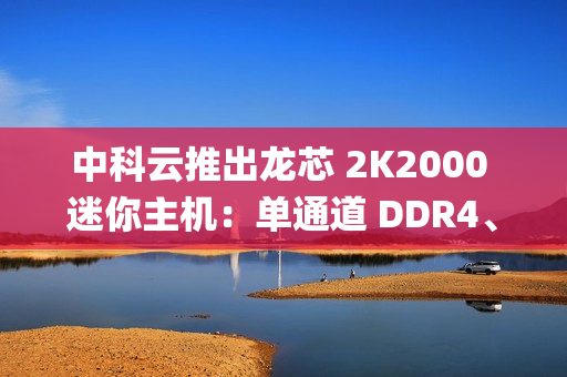 中科云推出龙芯 2K2000 迷你主机：单通道 DDR4、支持 Loongnix 操作系统，1099 元起