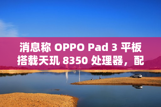 消息称 OPPO Pad 3 平板搭载天玑 8350 处理器，配备 11.6 英寸 2.8K LCD 高刷屏