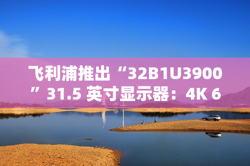飞利浦推出“32B1U3900”31.5 英寸显示器：4K 60Hz VA 面板，配双 3W 扬声器