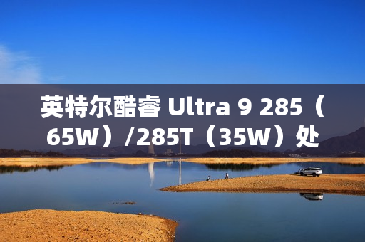 英特尔酷睿 Ultra 9 285（65W）/285T（35W）处理器曝光：24 核心、36MB 缓存
