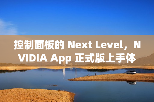 控制面板的 Next Level，NVIDIA App 正式版上手体验