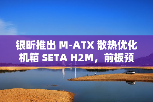 银昕推出 M-ATX 散热优化机箱 SETA H2M，前板预装双 160mm 扇
