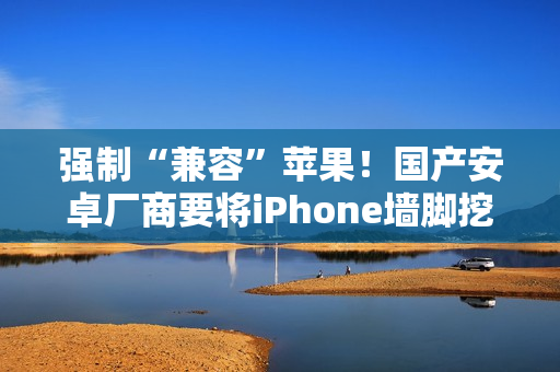 强制“兼容”苹果！国产安卓厂商要将iPhone墙脚挖空了