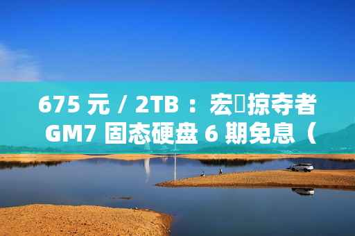 675 元 / 2TB ：宏碁掠夺者 GM7 固态硬盘 6 期免息（读速 7200 MB/s）
