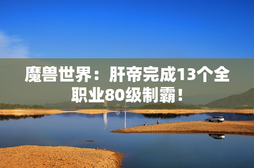 魔兽世界：肝帝完成13个全职业80级制霸！