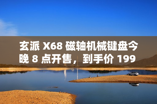 玄派 X68 磁轴机械键盘今晚 8 点开售，到手价 199 元