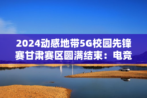 2024动感地带5G校园先锋赛甘肃赛区圆满结束：电竞梦想永不落幕！