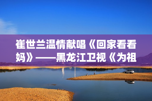崔世兰温情献唱《回家看看妈》——黑龙江卫视《为祖国放歌2025新春大联欢》温情绽放(崔兰田经典歌曲)
