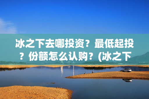 冰之下去哪投资？最低起投？份额怎么认购？(冰之下在哪拍的)