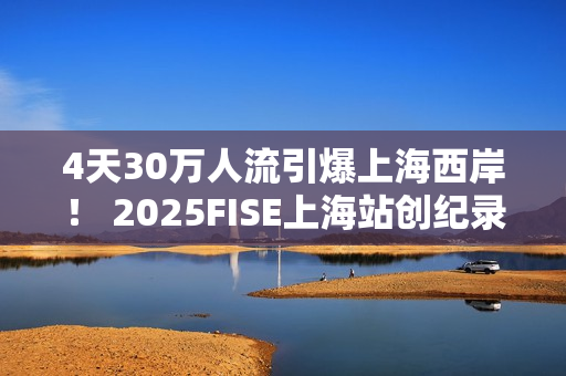 4天30万人流引爆上海西岸！ 2025FISE上海站创纪录圆满收官 