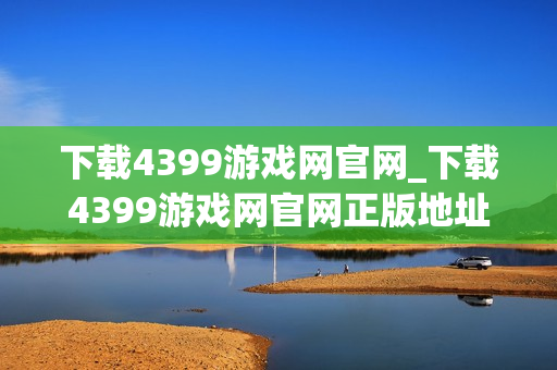下载4399游戏网官网_下载4399游戏网官网正版地址畅玩无卡顿