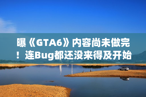 曝《GTA6》内容尚未做完！连Bug都还没来得及开始修