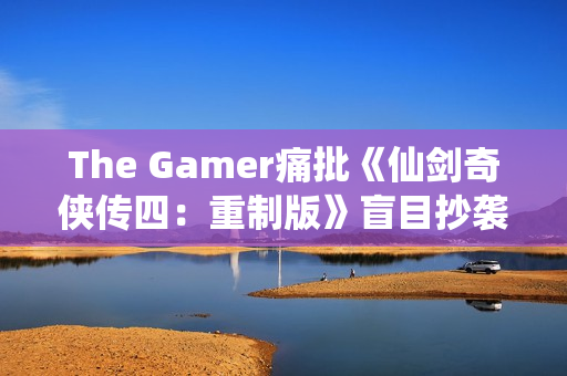 The Gamer痛批《仙剑奇侠传四：重制版》盲目抄袭《光与影：33号远征队》！称其简直是可笑