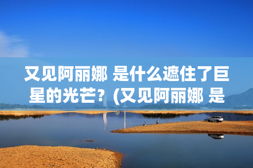 又见阿丽娜 是什么遮住了巨星的光芒?(又见阿丽娜 是谁的作品) 又见阿丽娜 是什么遮住了巨星的光芒?(又见阿丽娜 是谁的作品)