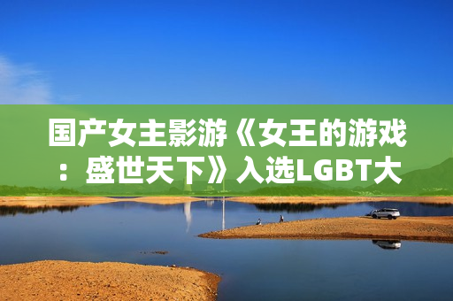 国产女主影游《女王的游戏:盛世天下》入选LGBT大奖提名!还有AC影等 国产女主影游《女王的游戏:盛世天下》入选LGBT大奖提名!还有AC影等