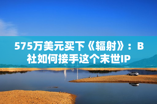 575万美元买下《辐射》：B社如何接手这个末世IP