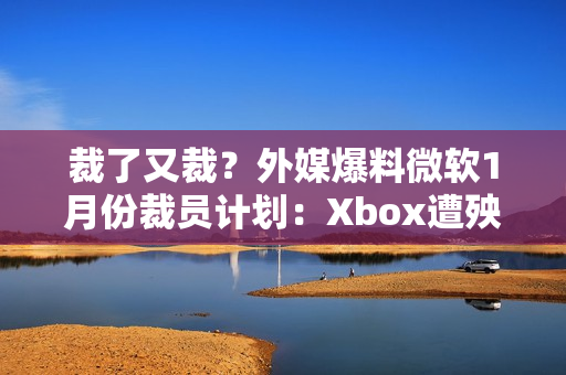 裁了又裁?外媒爆料微软1月份裁员计划:Xbox遭殃! 裁了又裁?外媒爆料微软1月份裁员计划:Xbox遭殃!