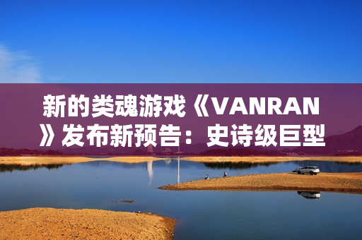 新的类魂游戏《VANRAN》发布新预告：史诗级巨型BOSS战斗