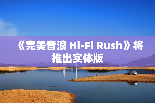 《完美音浪 Hi-Fi Rush》将推出实体版