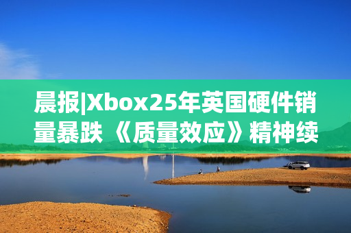 晨报|Xbox25年英国硬件销量暴跌 《质量效应》精神续作进展良好