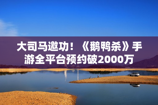 大司马邀功！《鹅鸭杀》手游全平台预约破2000万