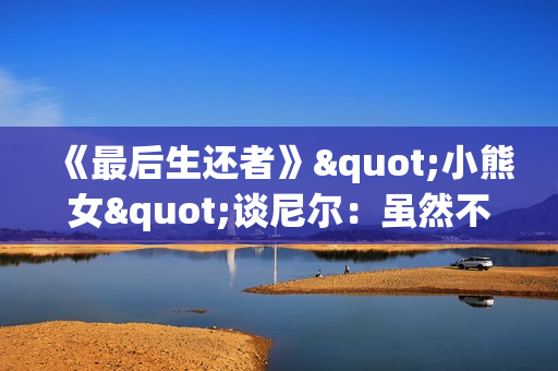 《最后生还者》"小熊女"谈尼尔：虽然不再参与第三季的拍摄 但依然与大家同在