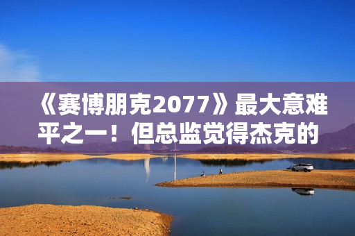 《赛博朋克2077》最大意难平之一！但总监觉得杰克的戏份够多了