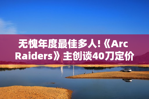 无愧年度最佳多人!《Arc Raiders》主创谈40刀定价：让玩家物超所值